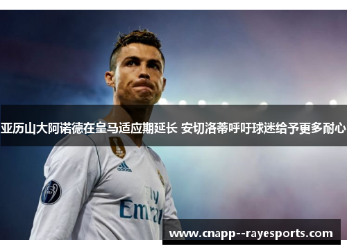 亚历山大阿诺德在皇马适应期延长 安切洛蒂呼吁球迷给予更多耐心